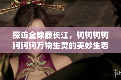 探访全球最长江，钶钶钶钶钶钶钶万物生灵的美妙生态之谜(1)