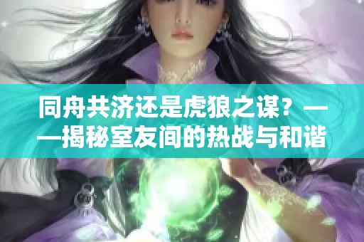同舟共济还是虎狼之谋？——揭秘室友间的热战与和谐共处