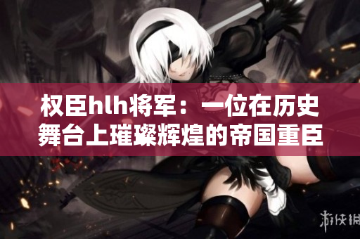权臣hlh将军：一位在历史舞台上璀璨辉煌的帝国重臣