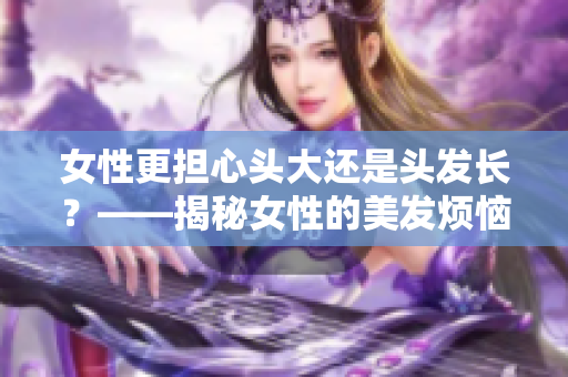 女性更担心头大还是头发长？——揭秘女性的美发烦恼