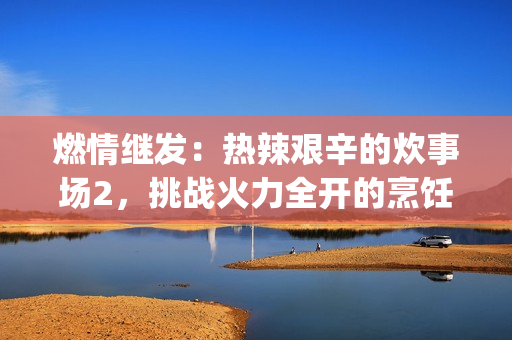 燃情继发：热辣艰辛的炊事场2，挑战火力全开的烹饪混战(1)