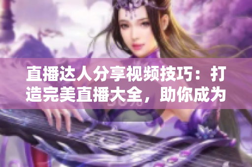 直播达人分享视频技巧：打造完美直播大全，助你成为专业主播