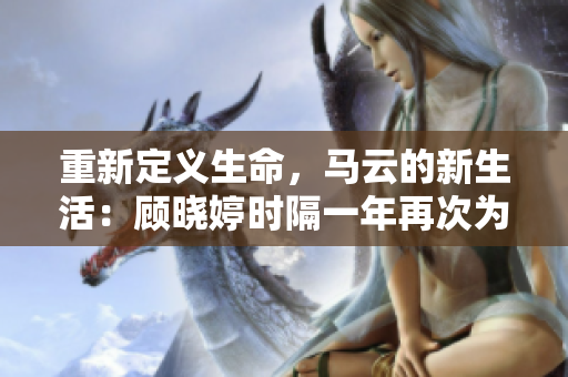 重新定义生命，马云的新生活：顾晓婷时隔一年再次为他更新近况