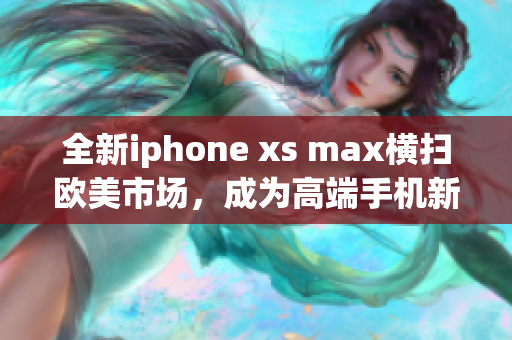 全新iphone xs max横扫欧美市场，成为高端手机新宠
