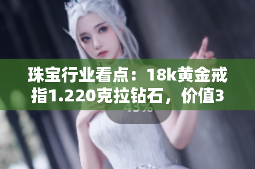 珠宝行业看点：18k黄金戒指1.220克拉钻石，价值38万元