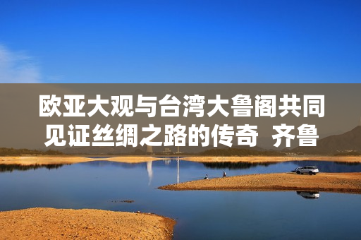 欧亚大观与台湾大鲁阁共同见证丝绸之路的传奇  齐鲁日报