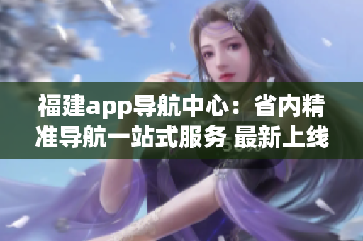 福建app导航中心：省内精准导航一站式服务 最新上线(1)