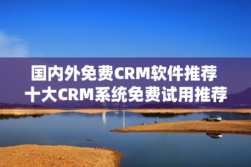 国内外免费CRM软件推荐 十大CRM系统免费试用推荐