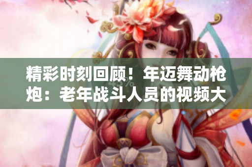 精彩时刻回顾！年迈舞动枪炮：老年战斗人员的视频大赏