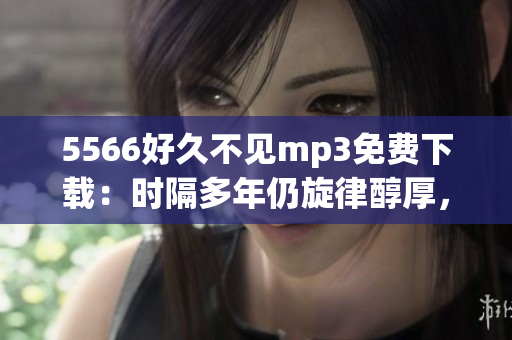 5566好久不见mp3免费下载：时隔多年仍旋律醇厚，如何免费获取？