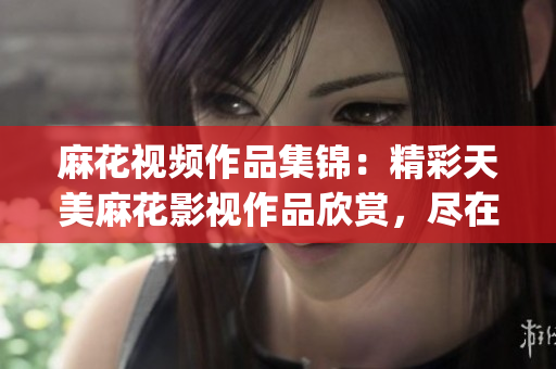 麻花视频作品集锦：精彩天美麻花影视作品欣赏，尽在全套视频大全(1)