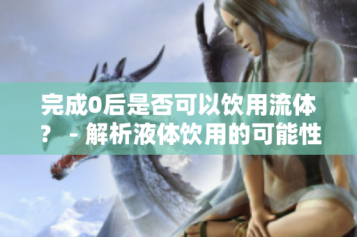 完成0后是否可以饮用流体？ - 解析液体饮用的可能性