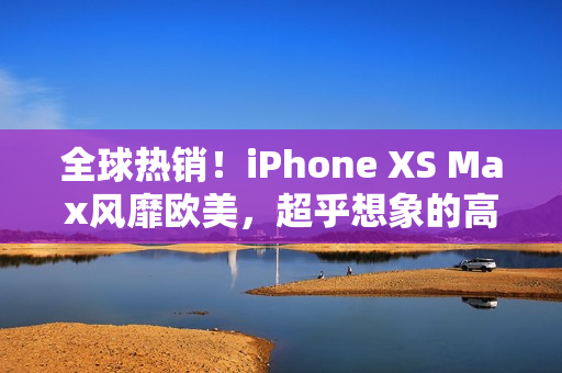 全球热销！iPhone XS Max风靡欧美，超乎想象的高端体验