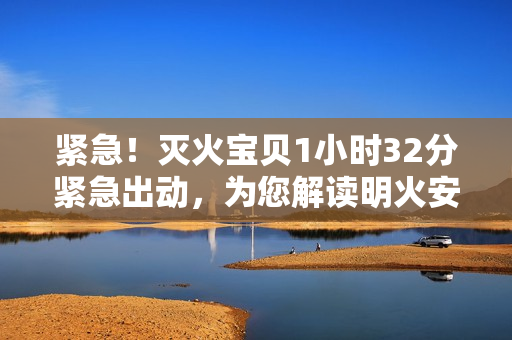 紧急！灭火宝贝1小时32分紧急出动，为您解读明火安全！