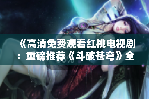 《高清免费观看红桃电视剧：重磅推荐《斗破苍穹》全集完整版》