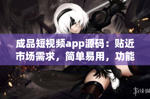 成品短视频app源码：贴近市场需求，简单易用，功能丰富