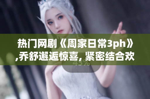 热门网剧《周家日常3ph》,乔舒邂逅惊喜, 紧密结合欢乐笑点和温馨感动的全新故事