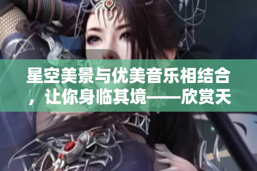 星空美景与优美音乐相结合，让你身临其境——欣赏天美MV视频
