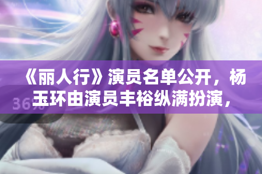 《丽人行》演员名单公开，杨玉环由演员丰裕纵满扮演，期待重现盛唐风华