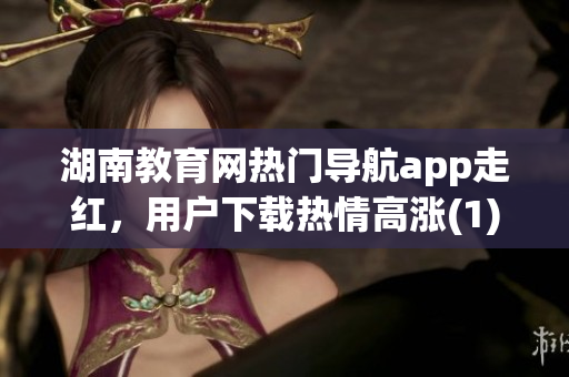 湖南教育网热门导航app走红，用户下载热情高涨(1)