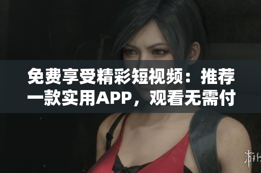 免费享受精彩短视频：推荐一款实用APP，观看无需付费！