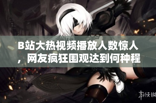 B站大热视频播放人数惊人，网友疯狂围观达到何种程度？