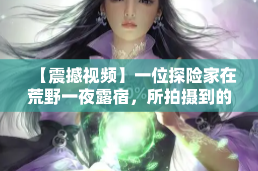【震撼视频】一位探险家在荒野一夜露宿，所拍摄到的妙不可言的画面！