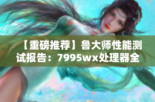 【重磅推荐】鲁大师性能测试报告：7995wx处理器全面解析