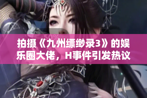 拍摄《九州缥缈录3》的娱乐圈大佬，H事件引发热议