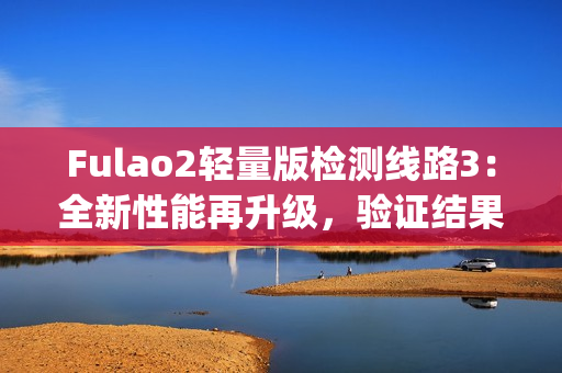 Fulao2轻量版检测线路3：全新性能再升级，验证结果尽在其中(1)