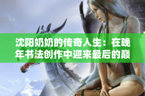 沈阳奶奶的传奇人生：在晚年书法创作中迎来最后的巅峰