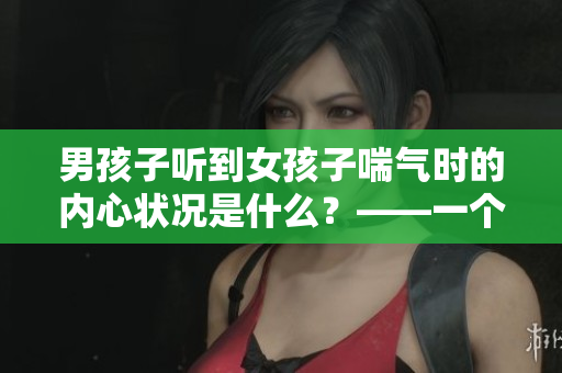 男孩子听到女孩子喘气时的内心状况是什么？——一个有趣的调查结果