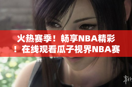 火热赛季！畅享NBA精彩！在线观看瓜子视界NBA赛事全记录