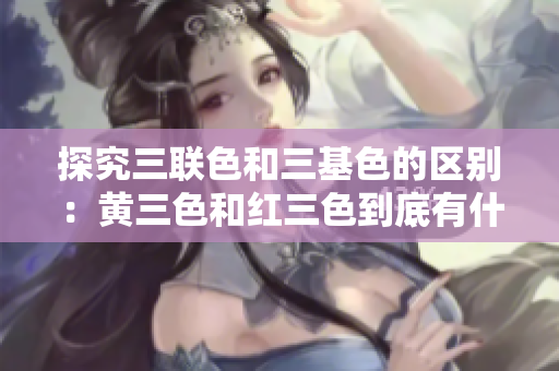 探究三联色和三基色的区别：黄三色和红三色到底有什么不同？