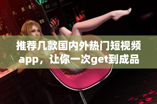 推荐几款国内外热门短视频app，让你一次get到成品短视频下载！