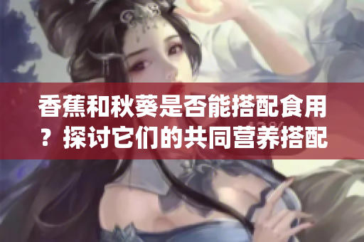 香蕉和秋葵是否能搭配食用？探讨它们的共同营养搭配和食用建议(1)