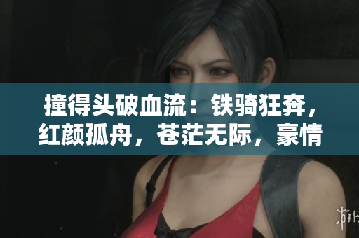 撞得头破血流：铁骑狂奔，红颜孤舟，苍茫无际，豪情万丈