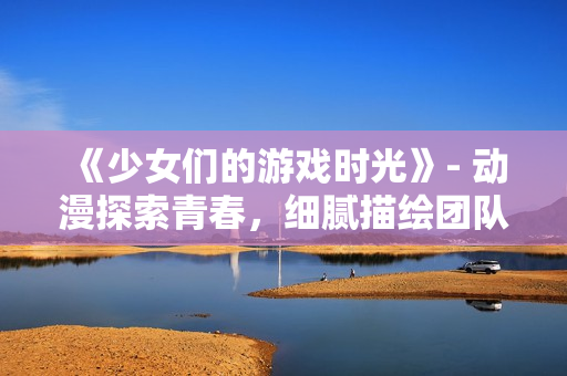《少女们的游戏时光》- 动漫探索青春，细腻描绘团队互动。
