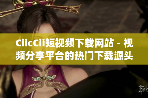 CiicCii短视频下载网站 - 视频分享平台的热门下载源头(1)