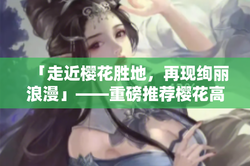 「走近樱花胜地，再现绚丽浪漫」——重磅推荐樱花高清在线欣赏