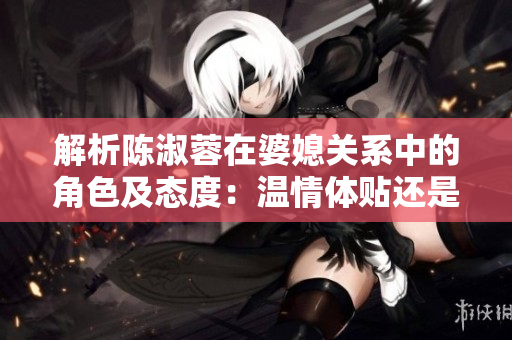 解析陈淑蓉在婆媳关系中的角色及态度：温情体贴还是悍妇霸道？