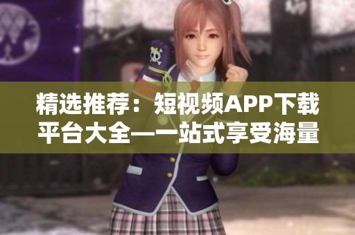 精选推荐：短视频APP下载平台大全—一站式享受海量视频福利