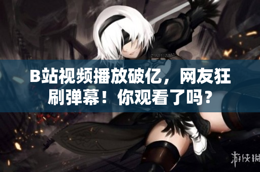 B站视频播放破亿，网友狂刷弹幕！你观看了吗？