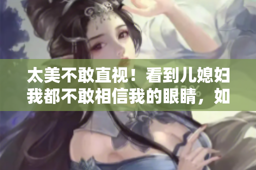 太美不敢直视！看到儿媳妇我都不敢相信我的眼睛，如何坦然回应？