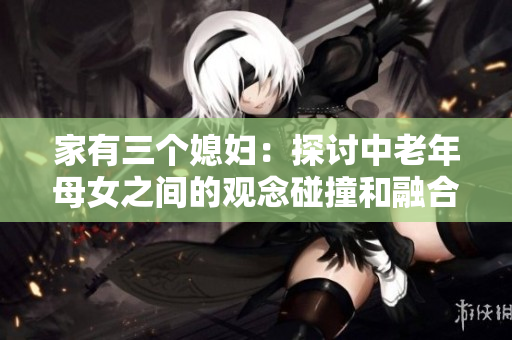 家有三个媳妇：探讨中老年母女之间的观念碰撞和融合
