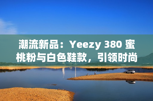 潮流新品：Yeezy 380 蜜桃粉与白色鞋款，引领时尚潮流