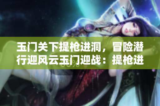 玉门关下提枪进洞，冒险潜行迎风云玉门迎战：提枪进洞狂风暴雨