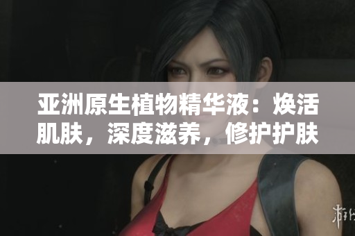 亚洲原生植物精华液：焕活肌肤，深度滋养，修护护肤功效全解析