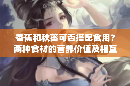 香蕉和秋葵可否搭配食用？两种食材的营养价值及相互作用解析(1)