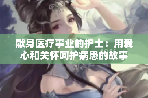 献身医疗事业的护士：用爱心和关怀呵护病患的故事